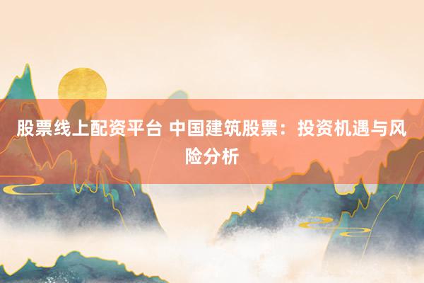 股票线上配资平台 中国建筑股票：投资机遇与风险分析