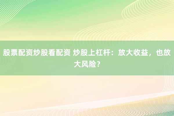 股票配资炒股看配资 炒股上杠杆：放大收益，也放大风险？