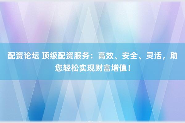 配资论坛 顶级配资服务：高效、安全、灵活，助您轻松实现财富增值！