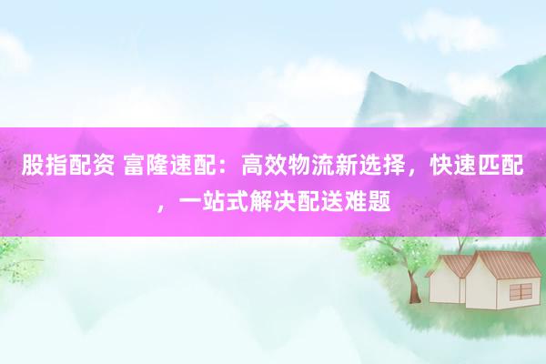 股指配资 富隆速配：高效物流新选择，快速匹配，一站式解决配送难题