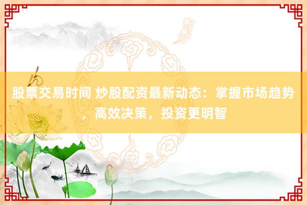 股票交易时间 炒股配资最新动态：掌握市场趋势，高效决策，投资更明智