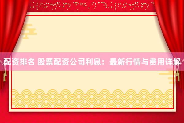 配资排名 股票配资公司利息：最新行情与费用详解