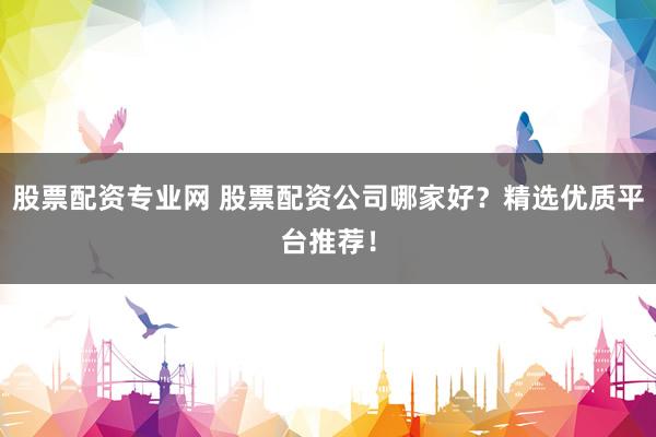股票配资专业网 股票配资公司哪家好？精选优质平台推荐！