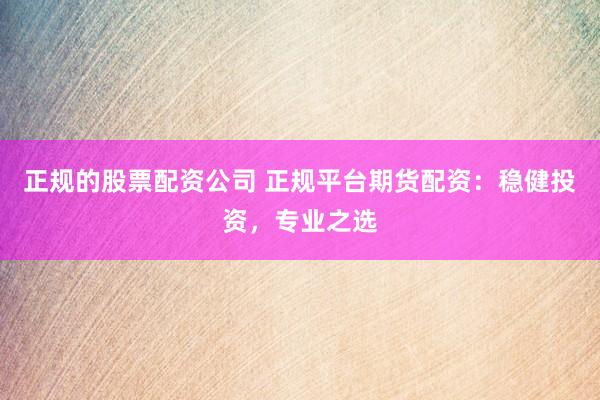 正规的股票配资公司 正规平台期货配资：稳健投资，专业之选