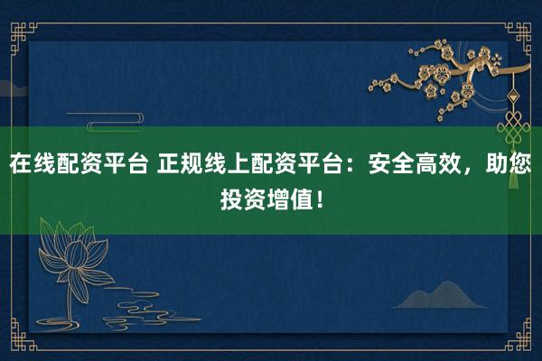 在线配资平台 正规线上配资平台：安全高效，助您投资增值！