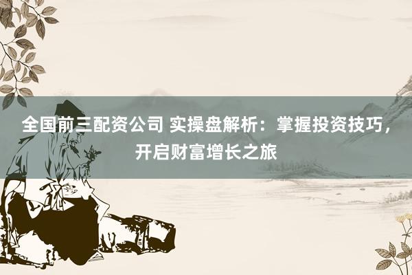 全国前三配资公司 实操盘解析：掌握投资技巧，开启财富增长之旅