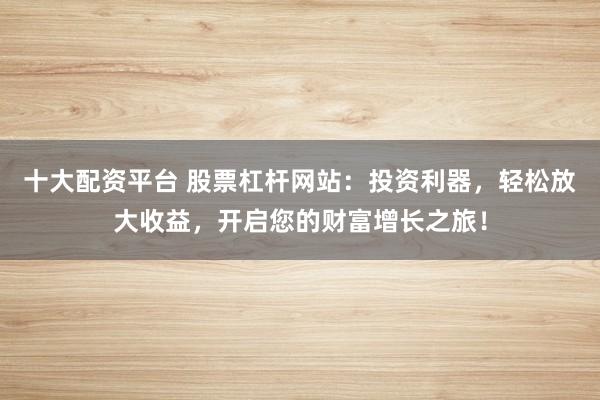 十大配资平台 股票杠杆网站：投资利器，轻松放大收益，开启您的财富增长之旅！