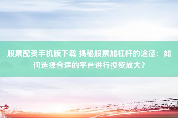 股票配资手机版下载 揭秘股票加杠杆的途径：如何选择合适的平台进行投资放大？