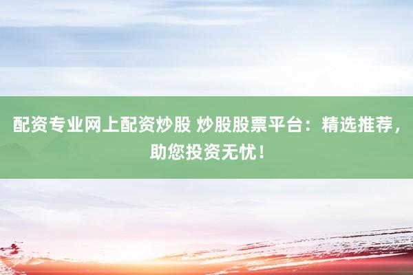 配资专业网上配资炒股 炒股股票平台：精选推荐，助您投资无忧！