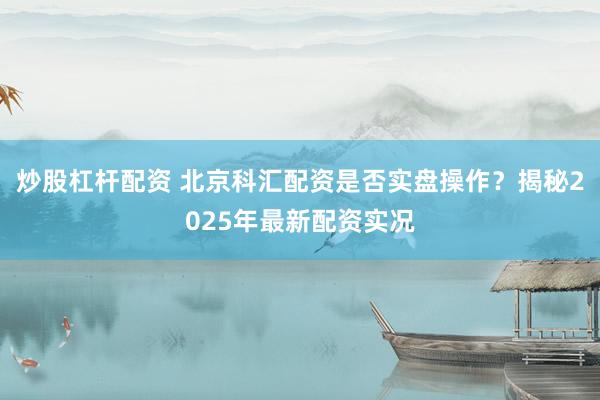 炒股杠杆配资 北京科汇配资是否实盘操作？揭秘2025年最新配资实况