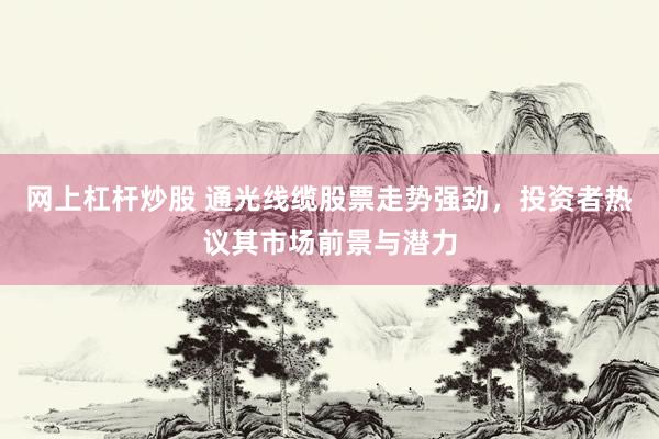 网上杠杆炒股 通光线缆股票走势强劲，投资者热议其市场前景与潜力