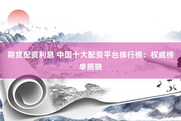 期货配资利息 中国十大配资平台排行榜：权威榜单揭晓