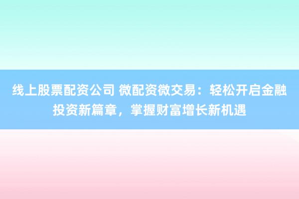 线上股票配资公司 微配资微交易：轻松开启金融投资新篇章，掌握财富增长新机遇