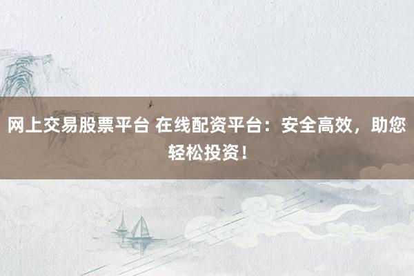 网上交易股票平台 在线配资平台：安全高效，助您轻松投资！