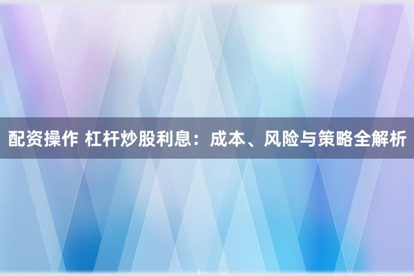 配资操作 杠杆炒股利息：成本、风险与策略全解析