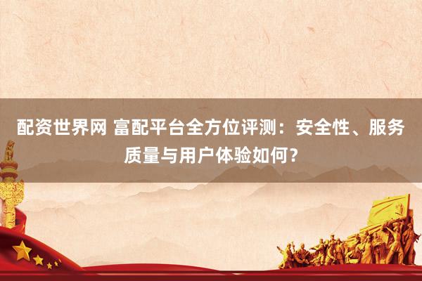 配资世界网 富配平台全方位评测：安全性、服务质量与用户体验如何？