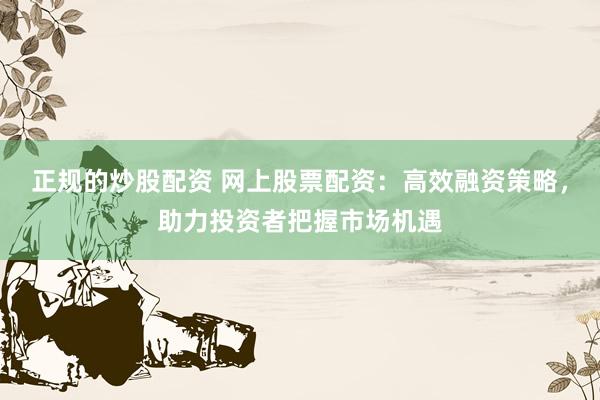 正规的炒股配资 网上股票配资：高效融资策略，助力投资者把握市场机遇