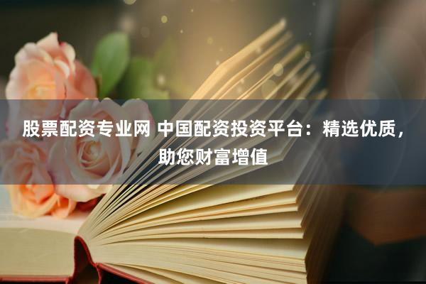 股票配资专业网 中国配资投资平台：精选优质，助您财富增值