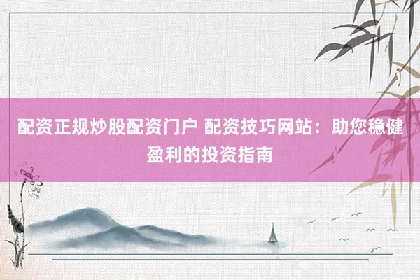 配资正规炒股配资门户 配资技巧网站：助您稳健盈利的投资指南