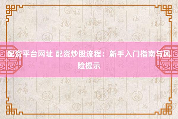 配资平台网址 配资炒股流程：新手入门指南与风险提示