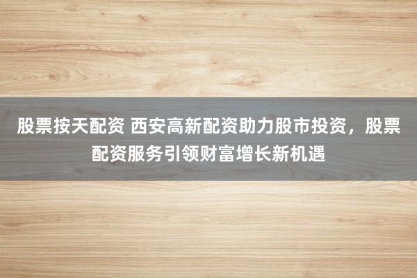 股票按天配资 西安高新配资助力股市投资，股票配资服务引领财富增长新机遇
