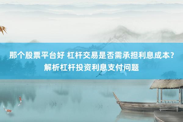 那个股票平台好 杠杆交易是否需承担利息成本？解析杠杆投资利息支付问题