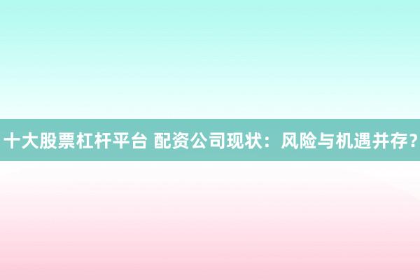十大股票杠杆平台 配资公司现状：风险与机遇并存？