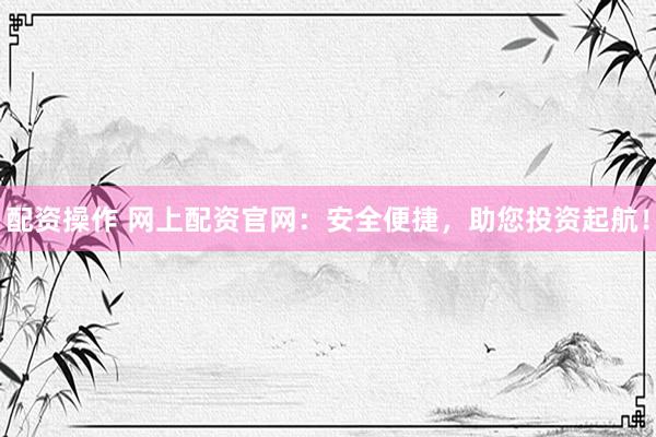 配资操作 网上配资官网：安全便捷，助您投资起航！