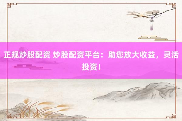 正规炒股配资 炒股配资平台：助您放大收益，灵活投资！