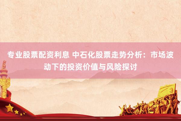 专业股票配资利息 中石化股票走势分析：市场波动下的投资价值与风险探讨
