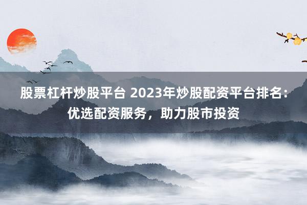 股票杠杆炒股平台 2023年炒股配资平台排名：优选配资服务，助力股市投资