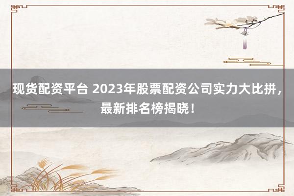 现货配资平台 2023年股票配资公司实力大比拼，最新排名榜揭晓！