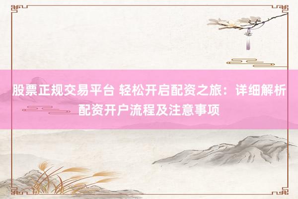 股票正规交易平台 轻松开启配资之旅：详细解析配资开户流程及注意事项