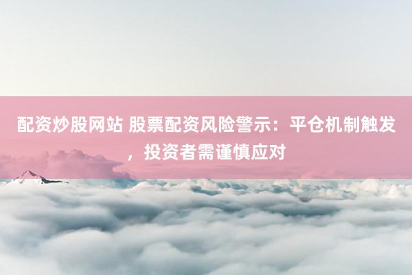 配资炒股网站 股票配资风险警示：平仓机制触发，投资者需谨慎应对