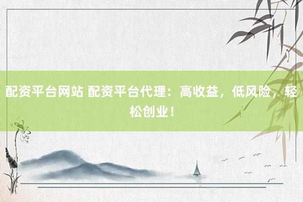 配资平台网站 配资平台代理：高收益，低风险，轻松创业！