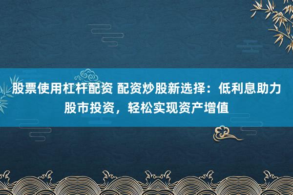 股票使用杠杆配资 配资炒股新选择：低利息助力股市投资，轻松实现资产增值