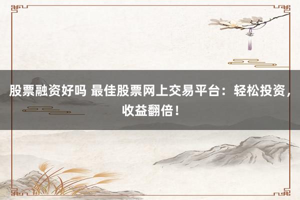 股票融资好吗 最佳股票网上交易平台：轻松投资，收益翻倍！