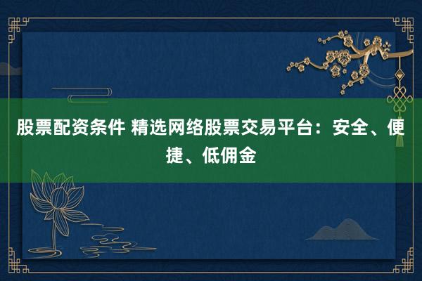 股票配资条件 精选网络股票交易平台：安全、便捷、低佣金