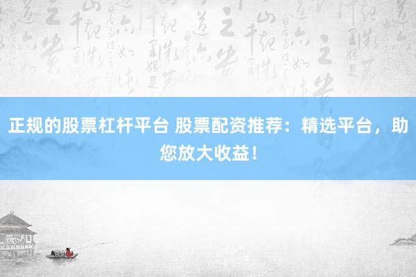 正规的股票杠杆平台 股票配资推荐：精选平台，助您放大收益！