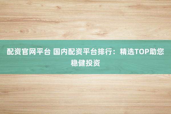 配资官网平台 国内配资平台排行：精选TOP助您稳健投资