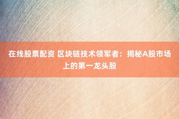 在线股票配资 区块链技术领军者：揭秘A股市场上的第一龙头股