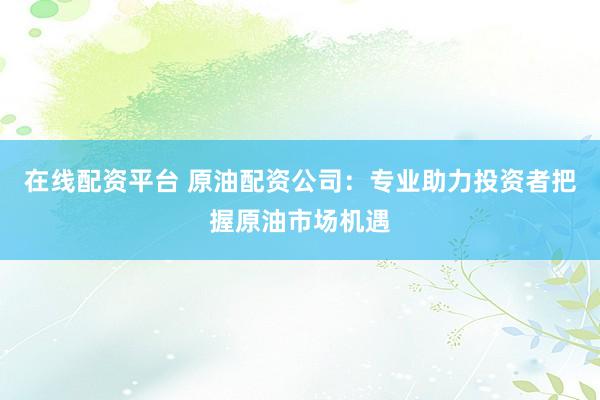 在线配资平台 原油配资公司：专业助力投资者把握原油市场机遇