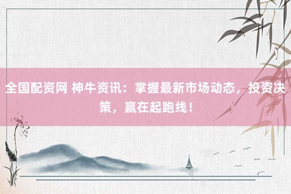 全国配资网 神牛资讯：掌握最新市场动态，投资决策，赢在起跑线！