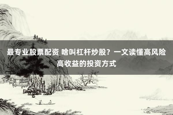 最专业股票配资 啥叫杠杆炒股？一文读懂高风险高收益的投资方式