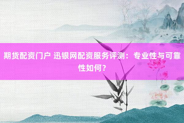 期货配资门户 迅银网配资服务评测：专业性与可靠性如何？