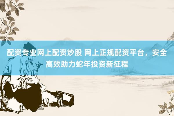 配资专业网上配资炒股 网上正规配资平台，安全高效助力蛇年投资新征程