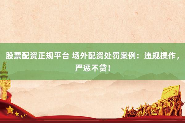 股票配资正规平台 场外配资处罚案例：违规操作，严惩不贷！