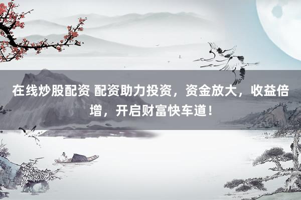 在线炒股配资 配资助力投资，资金放大，收益倍增，开启财富快车道！