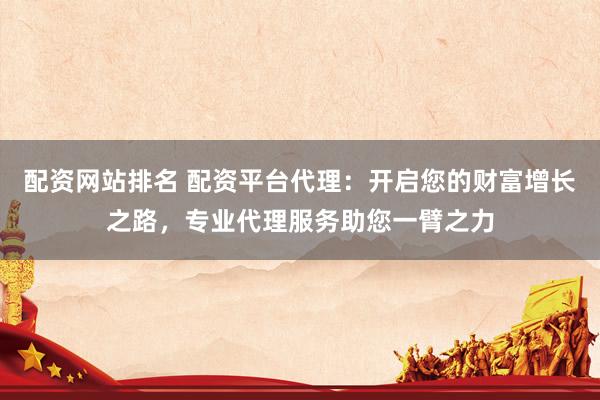 配资网站排名 配资平台代理：开启您的财富增长之路，专业代理服务助您一臂之力