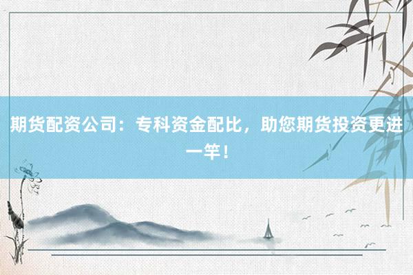期货配资公司：专科资金配比，助您期货投资更进一竿！